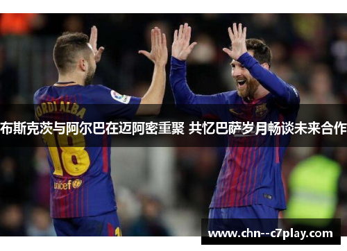 布斯克茨与阿尔巴在迈阿密重聚 共忆巴萨岁月畅谈未来合作 布斯克茨与阿尔巴在迈阿密重聚 共忆巴萨岁月畅谈未来合作