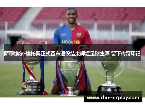萨穆埃尔·埃托奥正式宣布退役结束辉煌足球生涯 留下传奇印记