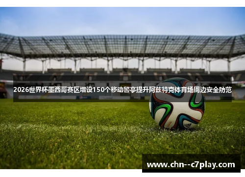 2026世界杯墨西哥赛区增设150个移动警亭提升阿兹特克体育场周边安全防范 2026世界杯墨西哥赛区增设150个移动警亭提升阿兹特克体育场周边安全防范